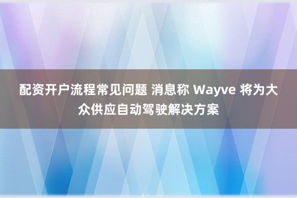 配资开户流程常见问题 消息称 Wayve 将为大众供应自动驾驶解决方案