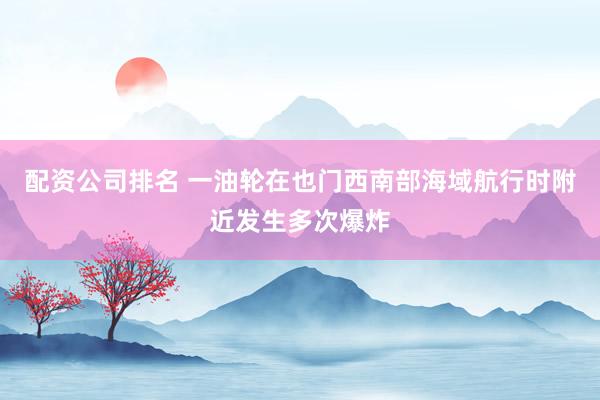配资公司排名 一油轮在也门西南部海域航行时附近发生多次爆炸