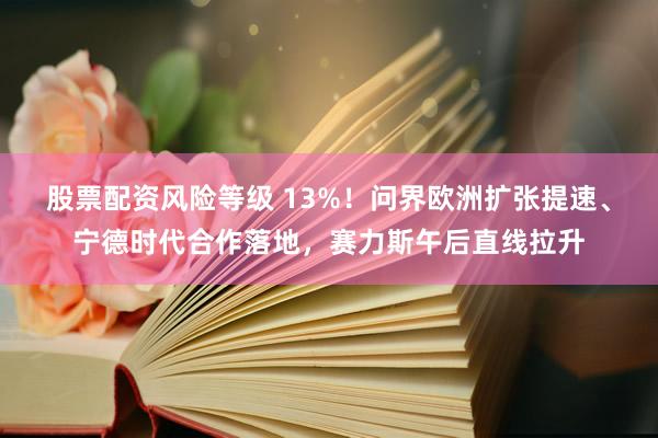 股票配资风险等级 13%！问界欧洲扩张提速、宁德时代合作落地，赛力斯午后直线拉升