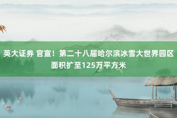 英大证券 官宣！第二十八届哈尔滨冰雪大世界园区面积扩至125万平方米