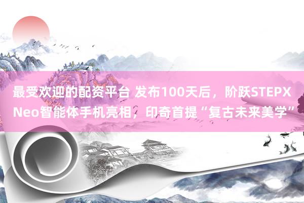 最受欢迎的配资平台 发布100天后，阶跃STEPX Neo智能体手机亮相，印奇首提“复古未来美学”