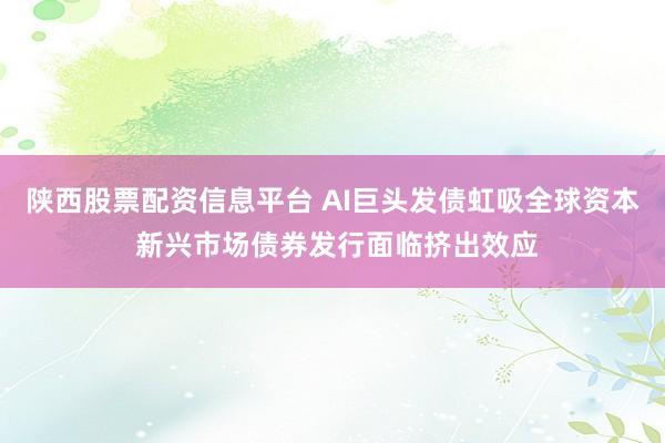 陕西股票配资信息平台 AI巨头发债虹吸全球资本 新兴市场债券发行面临挤出效应
