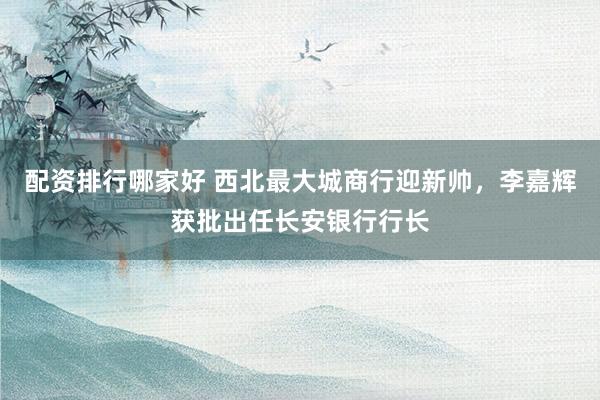 配资排行哪家好 西北最大城商行迎新帅，李嘉辉获批出任长安银行行长