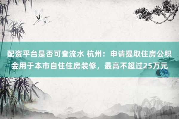 配资平台是否可查流水 杭州：申请提取住房公积金用于本市自住住房装修，最高不超过25万元