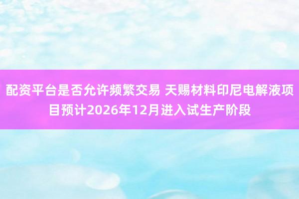 配资平台是否允许频繁交易 天赐材料印尼电解液项目预计2026年12月进入试生产阶段
