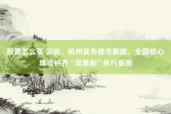 股票怎么买 深圳、杭州发布楼市新政，全国核心城市拼齐“现售制”执行版图