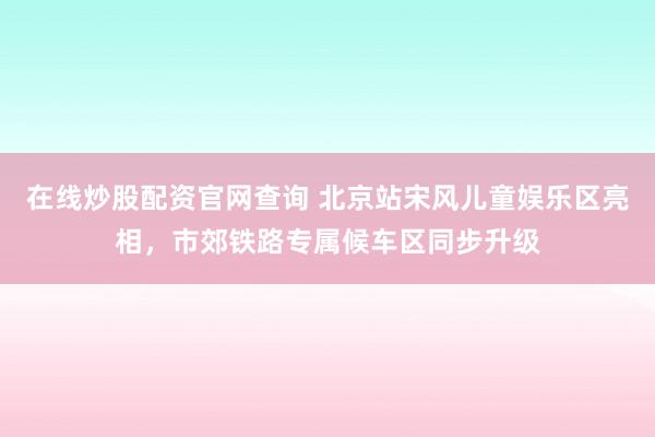 在线炒股配资官网查询 北京站宋风儿童娱乐区亮相,市郊铁路专属候车区同步升级