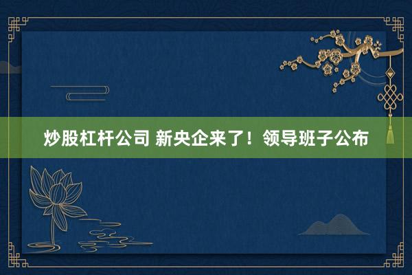 炒股杠杆公司 新央企来了！领导班子公布