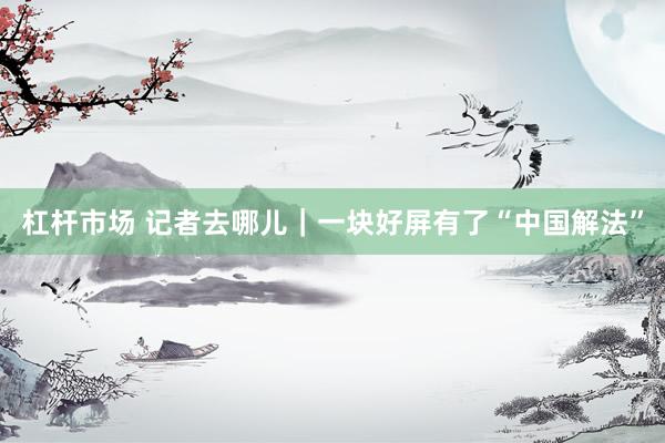 杠杆市场 记者去哪儿｜一块好屏有了“中国解法”
