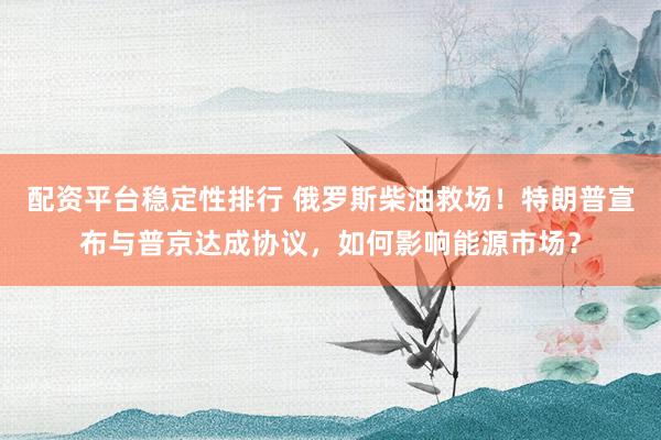 配资平台稳定性排行 俄罗斯柴油救场！特朗普宣布与普京达成协议，如何影响能源市场？