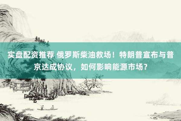 实盘配资推荐 俄罗斯柴油救场！特朗普宣布与普京达成协议，如何影响能源市场？