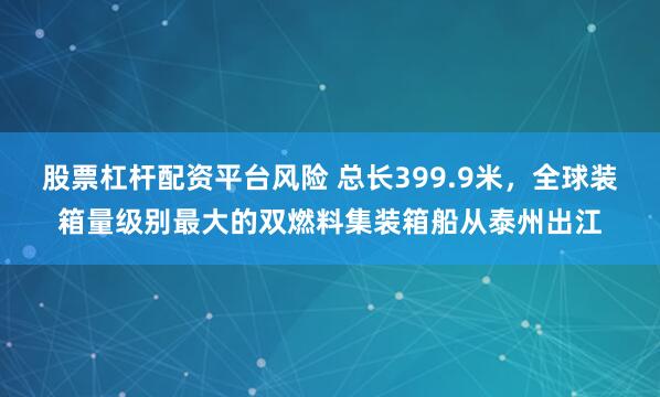 股票杠杆配资平台风险 总长399.9米，全球装箱量级别最大的双燃料集装箱船从泰州出江