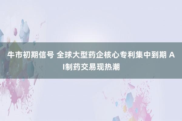 牛市初期信号 全球大型药企核心专利集中到期 AI制药交易现热潮