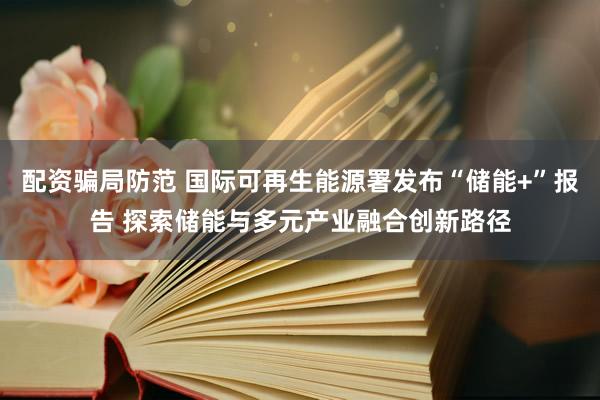 配资骗局防范 国际可再生能源署发布“储能+”报告 探索储能与多元产业融合创新路径