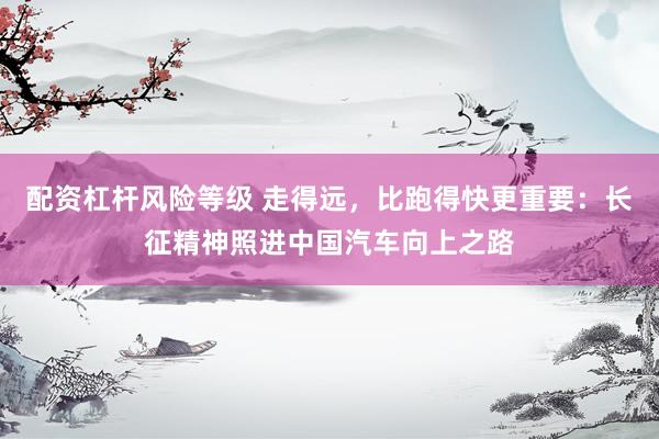 配资杠杆风险等级 走得远，比跑得快更重要：长征精神照进中国汽车向上之路