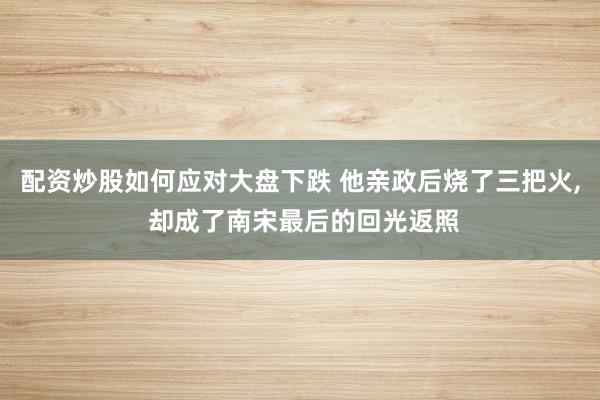 配资炒股如何应对大盘下跌 他亲政后烧了三把火, 却成了南宋最后的回光返照