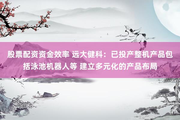 股票配资资金效率 远大健科：已投产整机产品包括泳池机器人等 建立多元化的产品布局