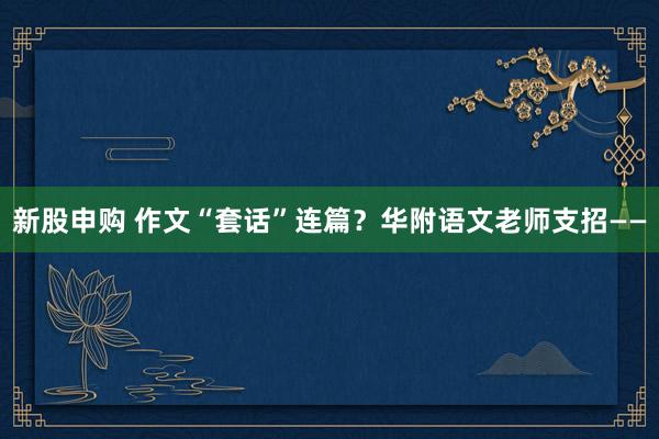新股申购 作文“套话”连篇？华附语文老师支招——