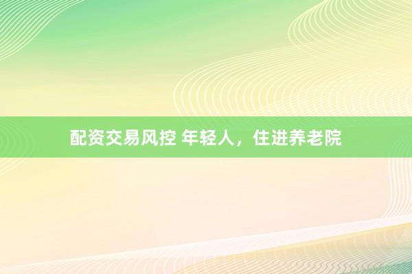 配资交易风控 年轻人，住进养老院